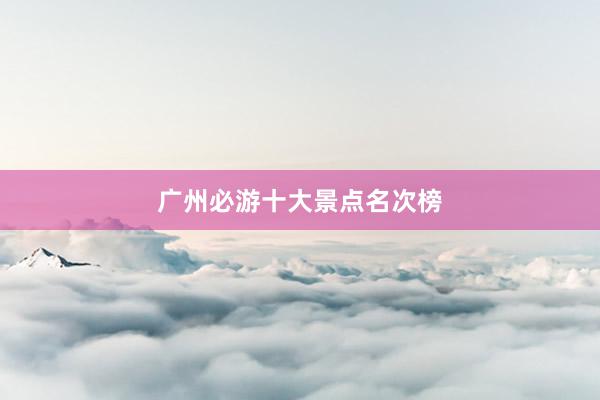 广州必游十大景点名次榜